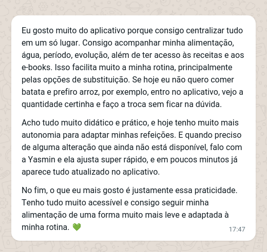 Eu gosto muito do aplicativo porque consigo centralizar tudo em um só lugar. Consigo acompanhar minha alimentação, água, período, evolução, além de ter acesso às receitas e aos e-books. Isso facilita muito a minha rotina, principalmente pelas opções de substituição. Se hoje eu não quero comer batata e prefiro arroz, por exemplo, entro no aplicativo, vejo a quantidade certinha e faço a troca sem ficar na dúvida. Acho tudo muito didático e prático, e hoje tenho muito mais autonomia para adaptar minhas refeições. E quando preciso de alguma alteração que ainda não está disponível, falo com a Yasmin e ela ajusta super rápido, e em poucos minutos já aparece tudo atualizado no aplicativo. No fim, o que eu mais gosto é justamente essa praticidade. Tenho tudo muito acessível e consigo seguir minha alimentação de uma forma muito mais leve e adaptada à minha rotina.
