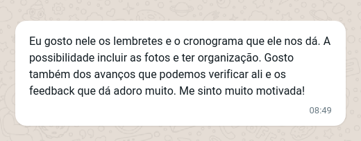 Eu gosto nele os lembretes e o cronograma que ele nos dá. A possibilidade incluir as fotos e ter organização. Gosto também dos avanços que podemos verificar ali e os feedback que dá adoro muito. Me sinto muito motivada!